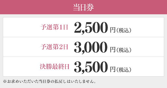 当日券　予選第1日2,500円（税込）、予選第2日3,000円（税込）、決勝最終日3,500円（税込）