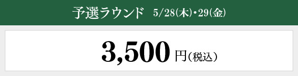 予選ラウンド 5/28（木）・29（金）：3,500円（税込）
